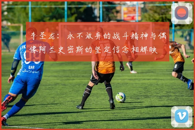 李圣龙：永不放弃的战斗精神与偶像阿兰史密斯的坚定信念相辉映