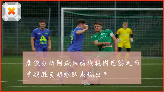 詹俊分析阿森纳防线稳固巴黎近两季战胜英超球队表现出色