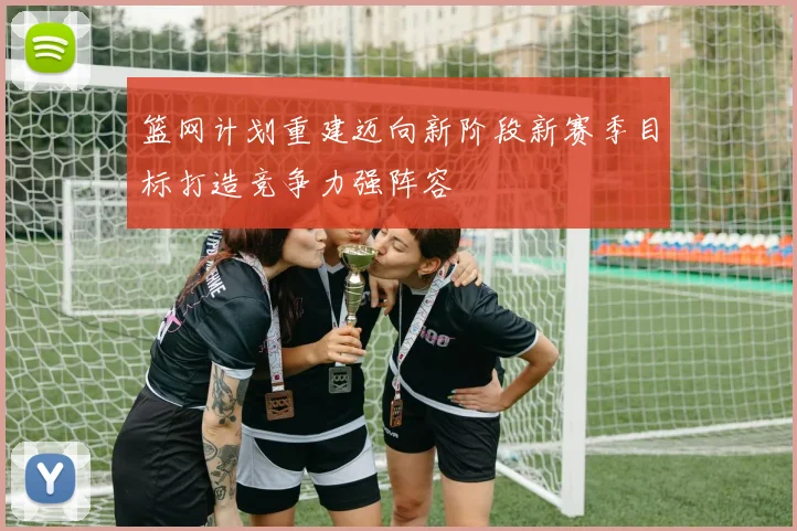篮网计划重建迈向新阶段新赛季目标打造竞争力强阵容