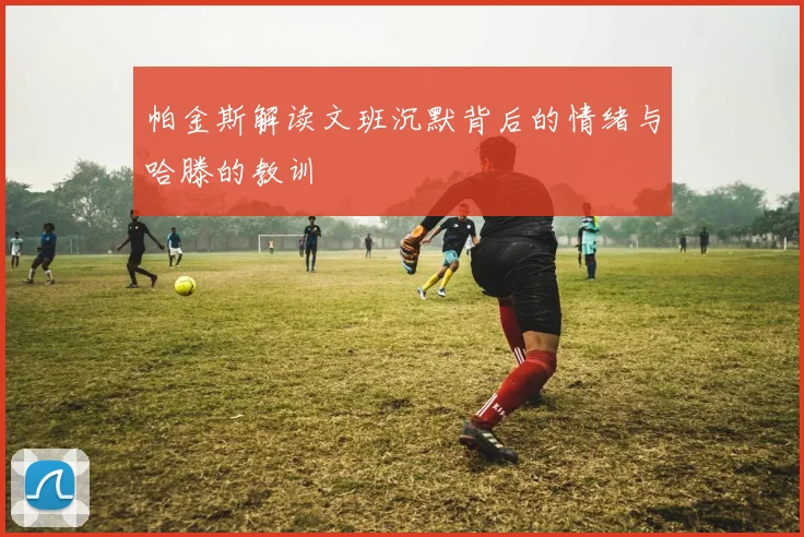 帕金斯解读文班沉默背后的情绪与哈滕的教训