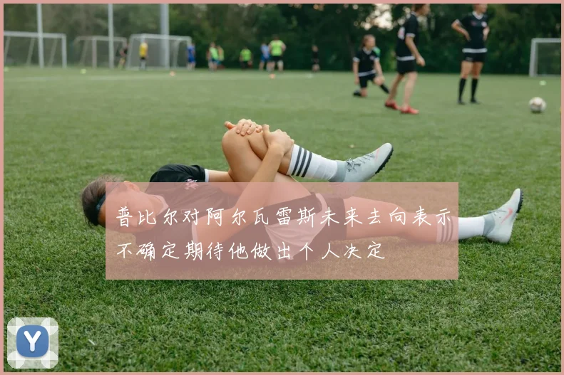 普比尔对阿尔瓦雷斯未来去向表示不确定期待他做出个人决定