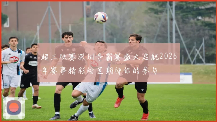 超三联赛深圳争霸赛盛大启航2026年赛事精彩纷呈期待你的参与