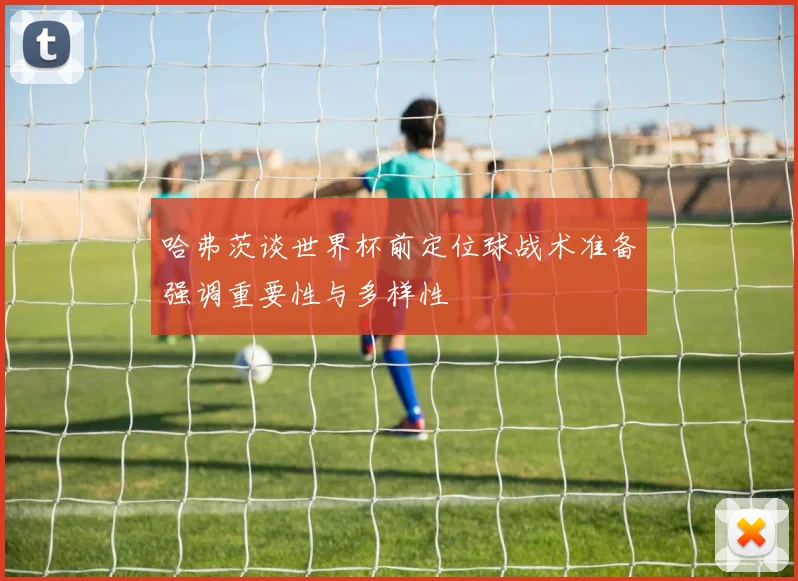 哈弗茨谈世界杯前定位球战术准备强调重要性与多样性