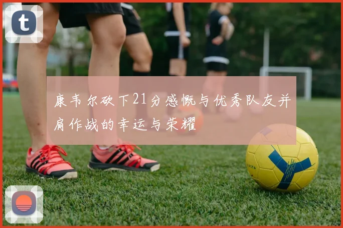 康韦尔砍下21分感慨与优秀队友并肩作战的幸运与荣耀