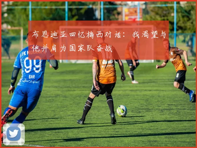 布恩迪亚回忆梅西对话：我渴望与他并肩为国家队奋战