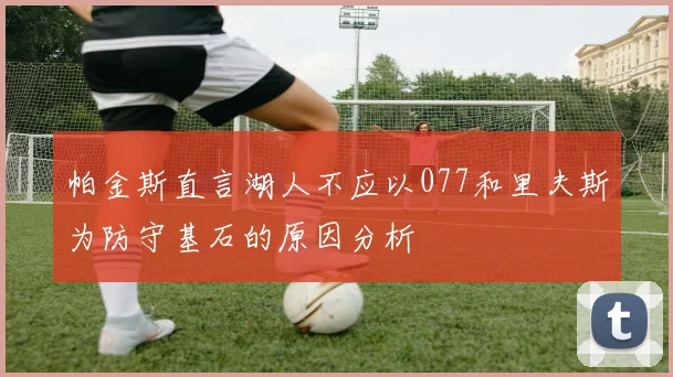 帕金斯直言湖人不应以077和里夫斯为防守基石的原因分析