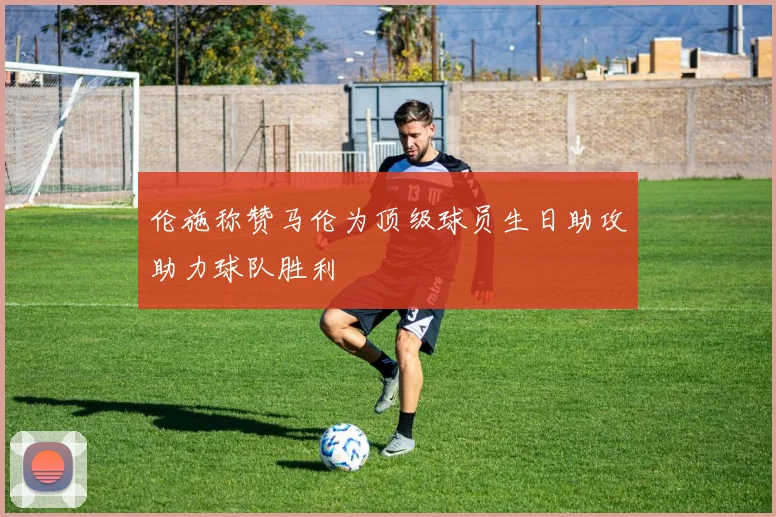 伦施称赞马伦为顶级球员生日助攻助力球队胜利