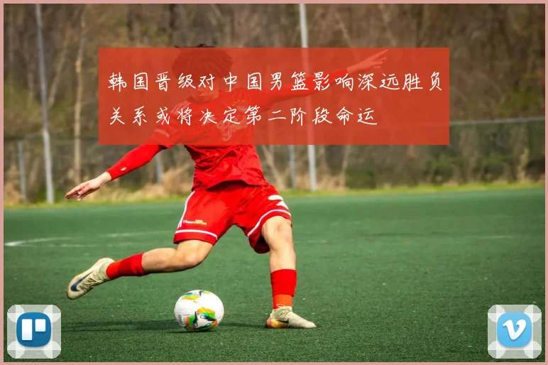 韩国晋级对中国男篮影响深远胜负关系或将决定第二阶段命运