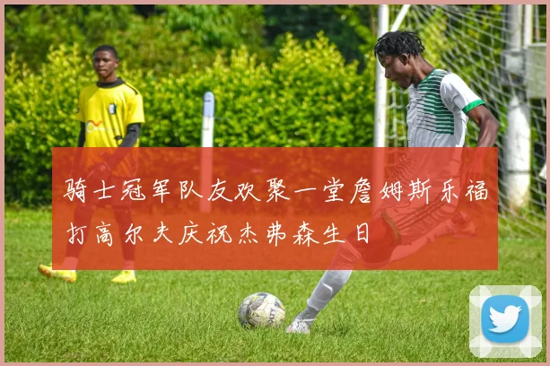 骑士冠军队友欢聚一堂詹姆斯乐福打高尔夫庆祝杰弗森生日