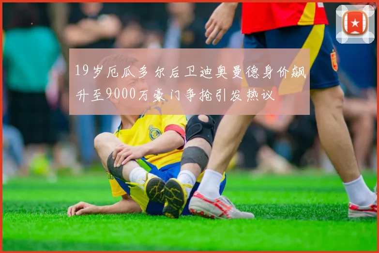 19岁厄瓜多尔后卫迪奥曼德身价飙升至9000万豪门争抢引发热议