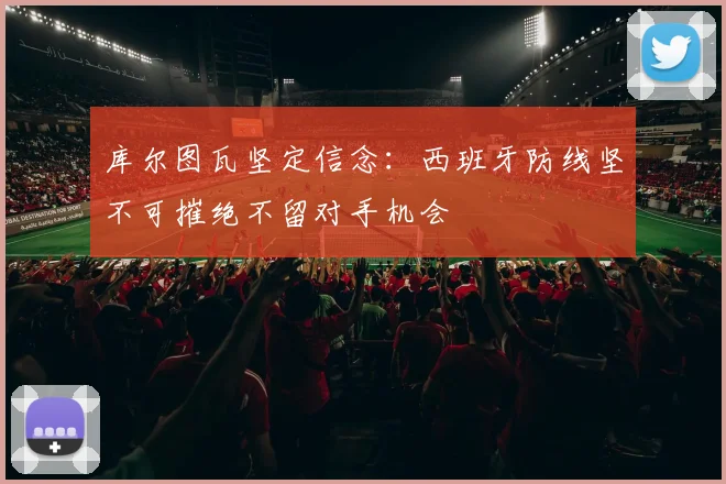 库尔图瓦坚定信念：西班牙防线坚不可摧绝不留对手机会