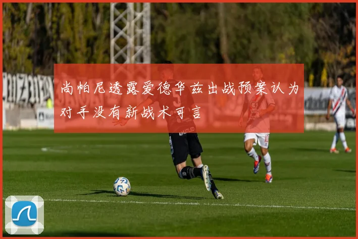 尚帕尼透露爱德华兹出战预案认为对手没有新战术可言