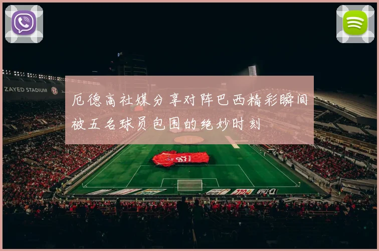 厄德高社媒分享对阵巴西精彩瞬间被五名球员包围的绝妙时刻
