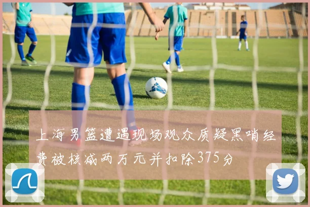 上海男篮遭遇现场观众质疑黑哨经费被核减两万元并扣除375分