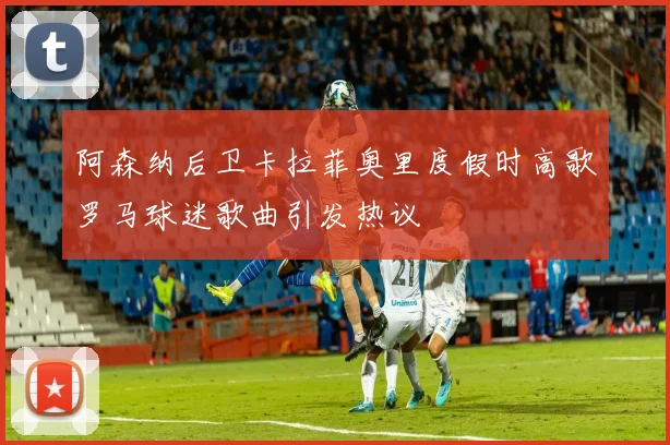 阿森纳后卫卡拉菲奥里度假时高歌罗马球迷歌曲引发热议